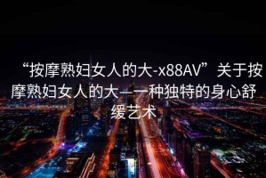“按摩熟婦女人的大-x88AV”關于按摩熟婦女人的大—一種獨特的身心舒緩藝術