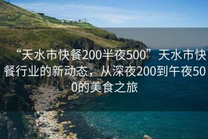 “天水市快餐200半夜500”天水市快餐行業(yè)的新動態(tài)，從深夜200到午夜500的美食之旅