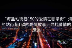 “海鹽站街巷150的愛情在哪條街”海鹽站街巷150的愛情故事，尋找愛情的足跡