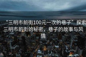 “三明市前街100元一次的巷子”探索三明市前街的秘密，巷子的故事與風(fēng)情