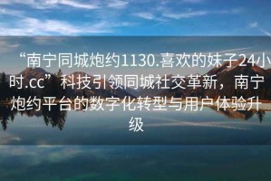 “南寧同城炮約1130.喜歡的妹子24小時.cc”科技引領(lǐng)同城社交革新，南寧炮約平臺的數(shù)字化轉(zhuǎn)型與用戶體驗升級