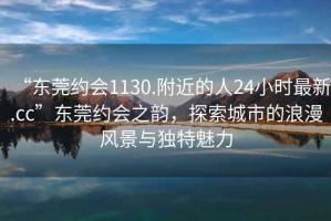 “東莞約會(huì)1130.附近的人24小時(shí)最新.cc”東莞約會(huì)之韻，探索城市的浪漫風(fēng)景與獨(dú)特魅力