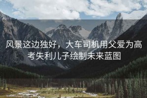 風(fēng)景這邊獨(dú)好，大車司機(jī)用父愛為高考失利兒子繪制未來藍(lán)圖