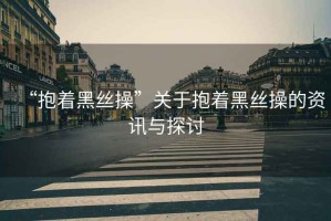 “抱著黑絲操”關(guān)于抱著黑絲操的資訊與探討