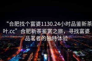 “合肥找個富婆1130.24小時品鑒新茶葉.cc”合肥新茶鑒賞之旅，尋找富婆品茗者的獨特體驗