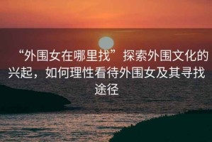 “外圍女在哪里找”探索外圍文化的興起，如何理性看待外圍女及其尋找途徑