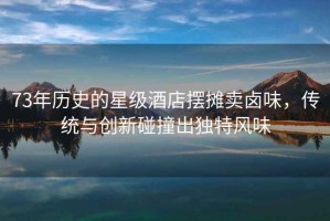 73年歷史的星級酒店擺攤賣鹵味，傳統(tǒng)與創(chuàng)新碰撞出獨特風(fēng)味