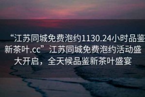 “江蘇同城免費泡約1130.24小時品鑒新茶葉.cc”江蘇同城免費泡約活動盛大開啟，全天候品鑒新茶葉盛宴