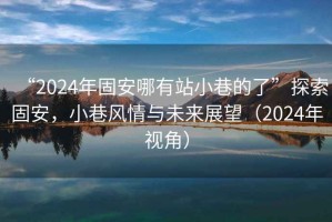 “2024年固安哪有站小巷的了”探索固安，小巷風(fēng)情與未來展望（2024年視角）