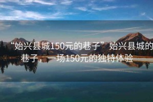 “始興縣城150元的巷子”始興縣城的巷子，一場150元的獨特體驗