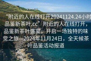 “附近的人在線打開(kāi)20241124.24小時(shí)品鑒新茶葉.cc”附近的人在線打開(kāi)，品鑒新茶葉盛宴，開(kāi)啟一場(chǎng)獨(dú)特的味覺(jué)之旅—2024年11月24日，全天候茶葉品鑒活動(dòng)報(bào)道