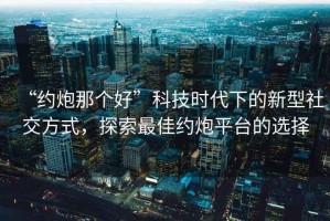 “約炮那個(gè)好”科技時(shí)代下的新型社交方式，探索最佳約炮平臺(tái)的選擇