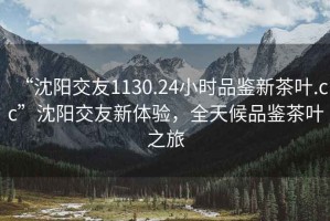 “沈陽交友1130.24小時(shí)品鑒新茶葉.cc”沈陽交友新體驗(yàn)，全天候品鑒茶葉之旅