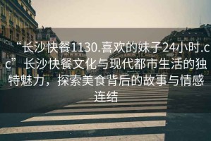 “長沙快餐1130.喜歡的妹子24小時.cc”長沙快餐文化與現(xiàn)代都市生活的獨(dú)特魅力，探索美食背后的故事與情感連結(jié)