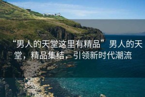 “男人的天堂這里有精品”男人的天堂，精品集結(jié)，引領(lǐng)新時代潮流