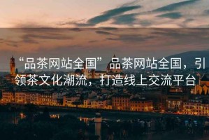 “品茶網(wǎng)站全國”品茶網(wǎng)站全國，引領(lǐng)茶文化潮流，打造線上交流平臺