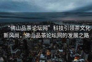“佛山品茶論壇網”科技引領茶文化新風尚，佛山品茶論壇網的發(fā)展之路