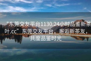 “東莞交友平臺1130.24小時品鑒新茶葉.cc”東莞交友平臺，邂逅新茶友，共度品鑒時光