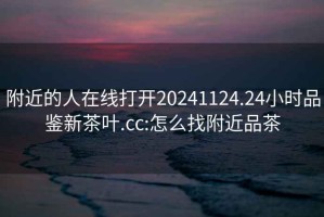 附近的人在線打開(kāi)20241124.24小時(shí)品鑒新茶葉.cc:怎么找附近品茶