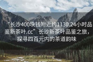 “長(zhǎng)沙400塊錢(qián)附近約1130.24小時(shí)品鑒新茶葉.cc”長(zhǎng)沙新茶葉品鑒之旅，探尋四百元內(nèi)的茶道韻味