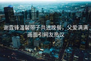 謝霆鋒溫馨帶子共進晚餐，父愛滿滿畫面引網(wǎng)友熱議