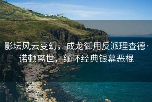 影壇風(fēng)云變幻，成龍御用反派理查德·諾頓離世，緬懷經(jīng)典銀幕惡棍