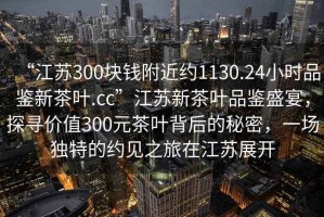 “江蘇300塊錢附近約1130.24小時品鑒新茶葉.cc”江蘇新茶葉品鑒盛宴，探尋價值300元茶葉背后的秘密，一場獨特的約見之旅在江蘇展開