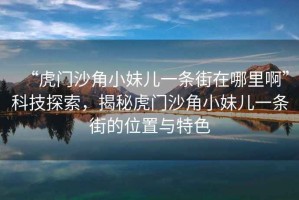 “虎門沙角小妹兒一條街在哪里啊”科技探索，揭秘虎門沙角小妹兒一條街的位置與特色