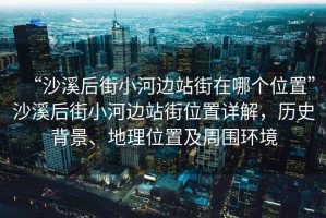 “沙溪后街小河邊站街在哪個位置”沙溪后街小河邊站街位置詳解，歷史背景、地理位置及周圍環(huán)境