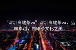 “深圳高端茶vx”深圳高端茶vx，品味卓越，領(lǐng)略茶文化之美