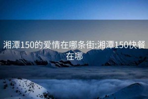 湘潭150的愛情在哪條街:湘潭150快餐在哪
