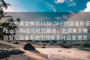 “北京美女微信1130.24小時品鑒新茶葉.cc”科技與社交融合，北京美女微信智能品鑒系統(tǒng)引領(lǐng)新茶葉品鑒潮流
