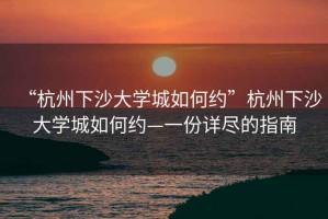 “杭州下沙大學(xué)城如何約”杭州下沙大學(xué)城如何約—一份詳盡的指南