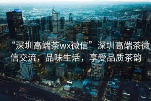 “深圳高端茶wx微信”深圳高端茶微信交流，品味生活，享受品質(zhì)茶韻