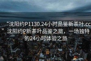 “沈陽約P1130.24小時(shí)品鑒新茶葉.cc”沈陽約P新茶葉品鑒之旅，一場(chǎng)獨(dú)特的24小時(shí)體驗(yàn)之旅