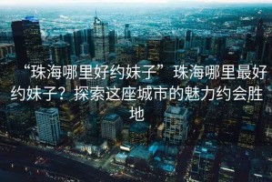“珠海哪里好約妹子”珠海哪里最好約妹子？探索這座城市的魅力約會(huì)勝地