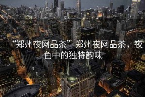 “鄭州夜網品茶”鄭州夜網品茶，夜色中的獨特韻味