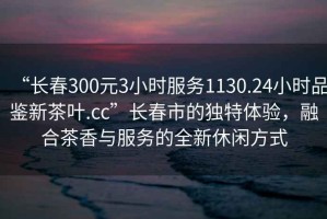“長春300元3小時服務1130.24小時品鑒新茶葉.cc”長春市的獨特體驗，融合茶香與服務的全新休閑方式