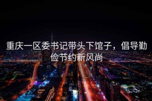重慶一區(qū)委書記帶頭下館子，倡導(dǎo)勤儉節(jié)約新風(fēng)尚