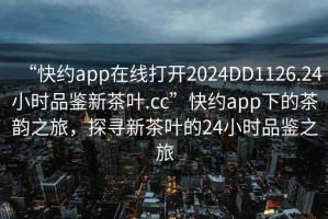 “快約app在線打開(kāi)2024DD1126.24小時(shí)品鑒新茶葉.cc”快約app下的茶韻之旅，探尋新茶葉的24小時(shí)品鑒之旅