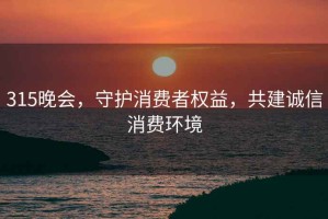 315晚會，守護消費者權益，共建誠信消費環(huán)境