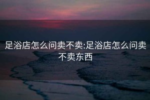 足浴店怎么問賣不賣:足浴店怎么問賣不賣東西