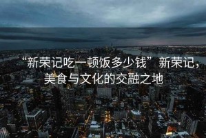 “新榮記吃一頓飯多少錢”新榮記，美食與文化的交融之地