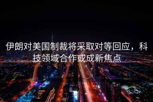 伊朗對(duì)美國(guó)制裁將采取對(duì)等回應(yīng)，科技領(lǐng)域合作或成新焦點(diǎn)