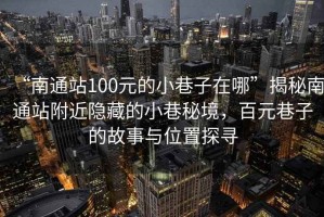 “南通站100元的小巷子在哪”揭秘南通站附近隱藏的小巷秘境，百元巷子的故事與位置探尋