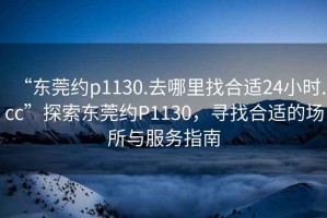 “東莞約p1130.去哪里找合適24小時.cc”探索東莞約P1130，尋找合適的場所與服務(wù)指南