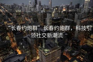 “長春約炮群”長春約炮群，科技引領社交新潮流