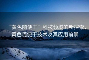 “黃色隨便干”科技領(lǐng)域的新探索，黃色隨便干技術(shù)及其應(yīng)用前景
