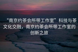 “南京約茶會所帶工作室”科技與茶文化交融，南京約茶會所帶工作室的創(chuàng)新之旅