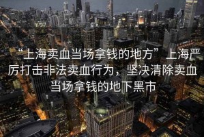 “上海賣血當(dāng)場(chǎng)拿錢的地方”上海嚴(yán)厲打擊非法賣血行為，堅(jiān)決清除賣血當(dāng)場(chǎng)拿錢的地下黑市